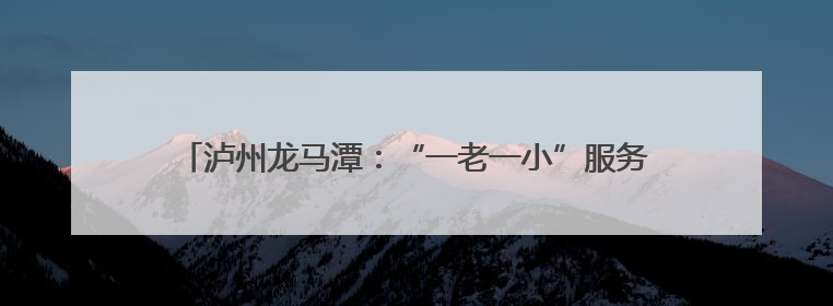 泸州龙马潭：“一老一小”服务落地有声 幸福生活近在咫尺